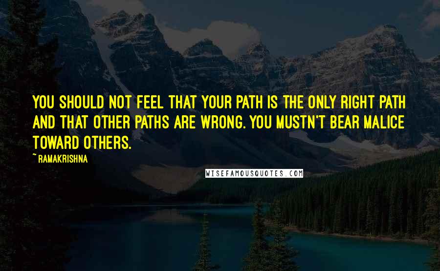 Ramakrishna Quotes: You should not feel that your path is the only right path and that other paths are wrong. You mustn't bear malice toward others.