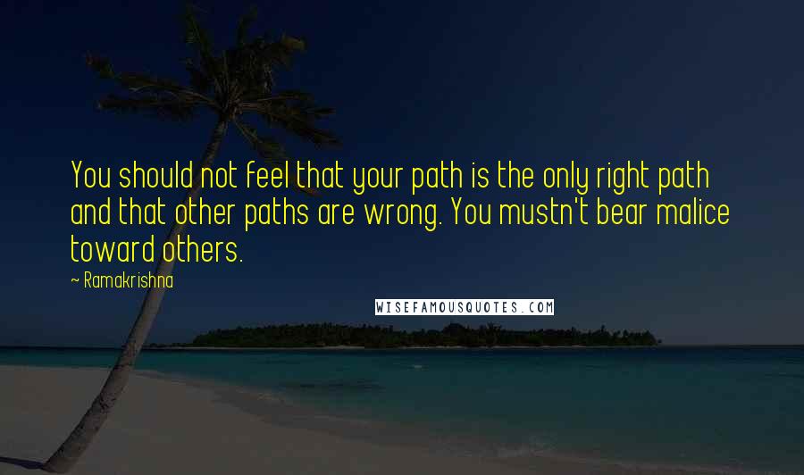 Ramakrishna Quotes: You should not feel that your path is the only right path and that other paths are wrong. You mustn't bear malice toward others.