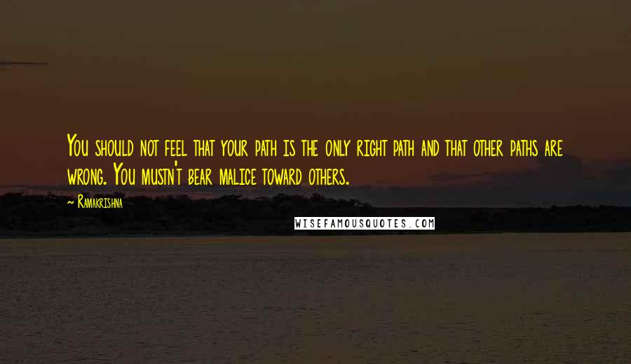 Ramakrishna Quotes: You should not feel that your path is the only right path and that other paths are wrong. You mustn't bear malice toward others.