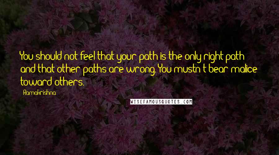 Ramakrishna Quotes: You should not feel that your path is the only right path and that other paths are wrong. You mustn't bear malice toward others.