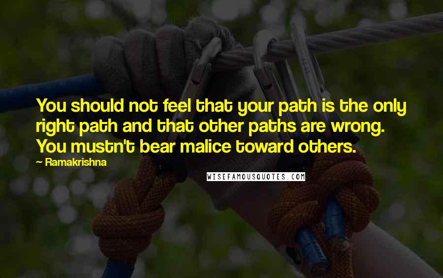 Ramakrishna Quotes: You should not feel that your path is the only right path and that other paths are wrong. You mustn't bear malice toward others.