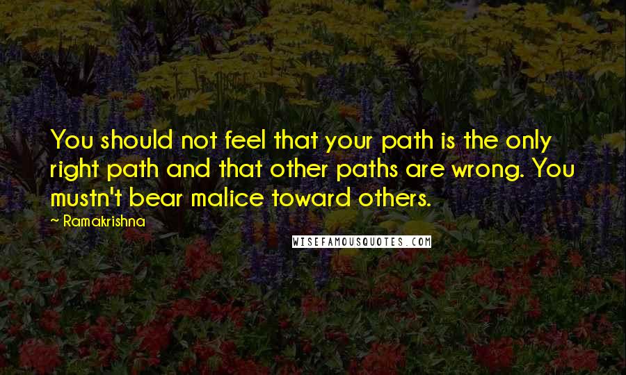Ramakrishna Quotes: You should not feel that your path is the only right path and that other paths are wrong. You mustn't bear malice toward others.