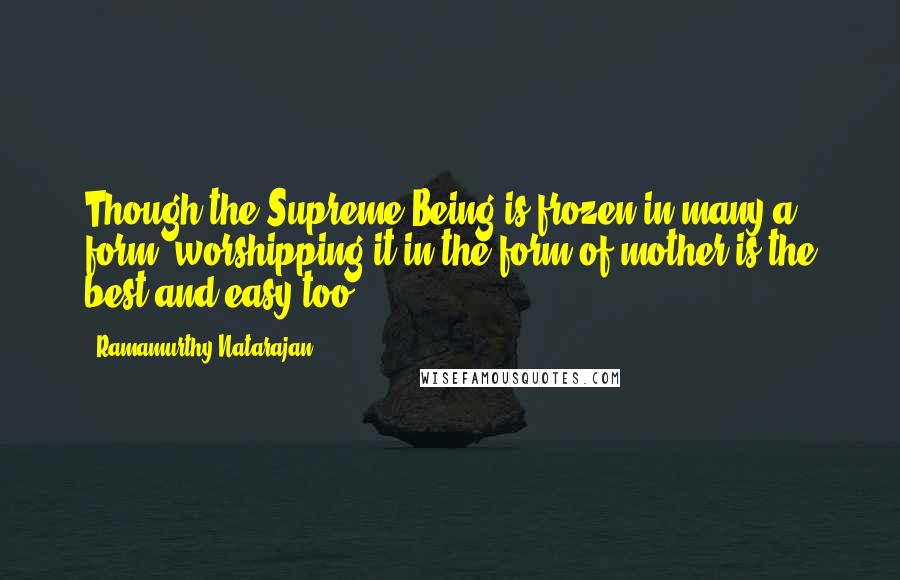 Ramamurthy Natarajan Quotes: Though the Supreme Being is frozen in many a form, worshipping it in the form of mother is the best and easy too.