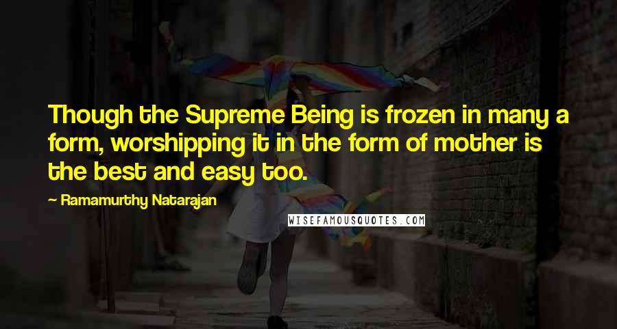 Ramamurthy Natarajan Quotes: Though the Supreme Being is frozen in many a form, worshipping it in the form of mother is the best and easy too.