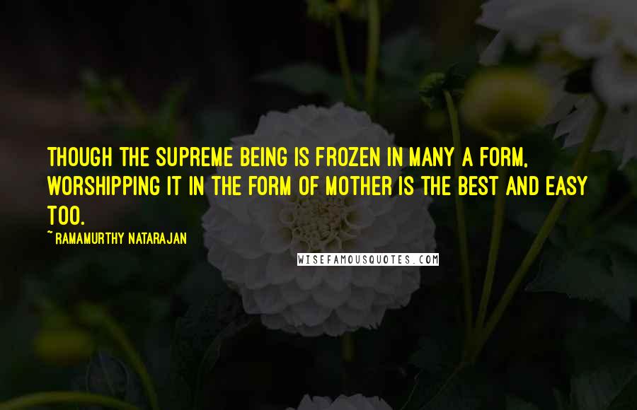 Ramamurthy Natarajan Quotes: Though the Supreme Being is frozen in many a form, worshipping it in the form of mother is the best and easy too.