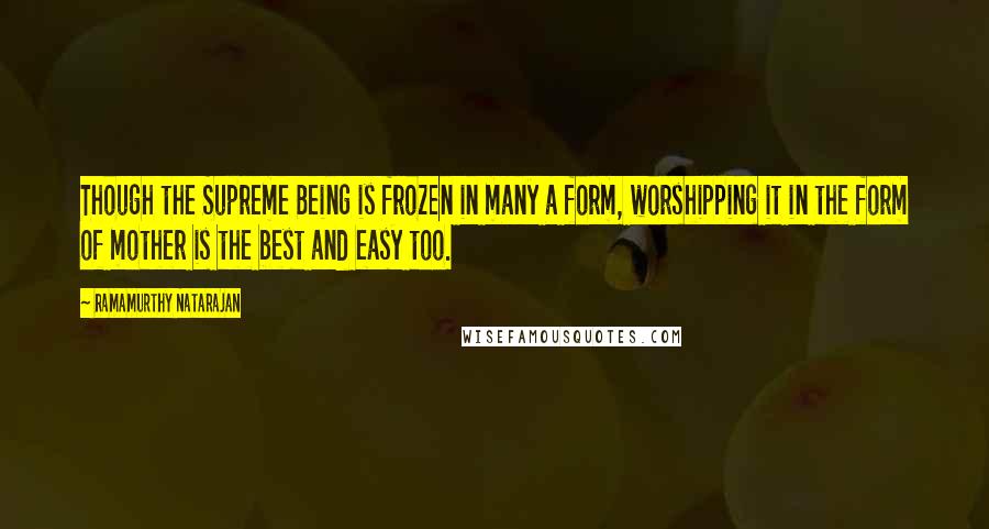 Ramamurthy Natarajan Quotes: Though the Supreme Being is frozen in many a form, worshipping it in the form of mother is the best and easy too.