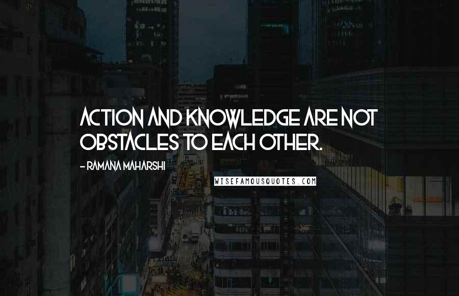 Ramana Maharshi Quotes: Action and knowledge are not obstacles to each other.