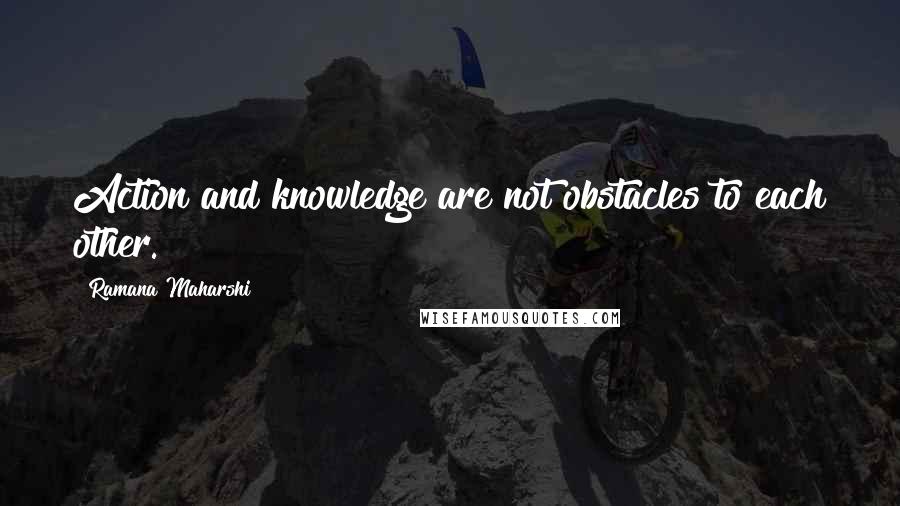Ramana Maharshi Quotes: Action and knowledge are not obstacles to each other.