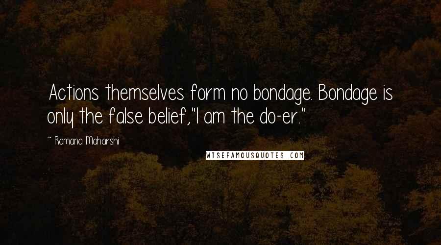 Ramana Maharshi Quotes: Actions themselves form no bondage. Bondage is only the false belief,"I am the do-er."