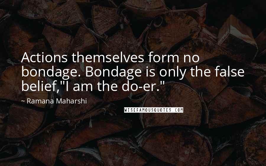 Ramana Maharshi Quotes: Actions themselves form no bondage. Bondage is only the false belief,"I am the do-er."