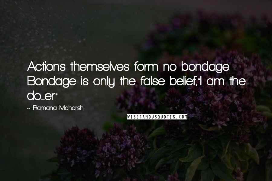 Ramana Maharshi Quotes: Actions themselves form no bondage. Bondage is only the false belief,"I am the do-er."