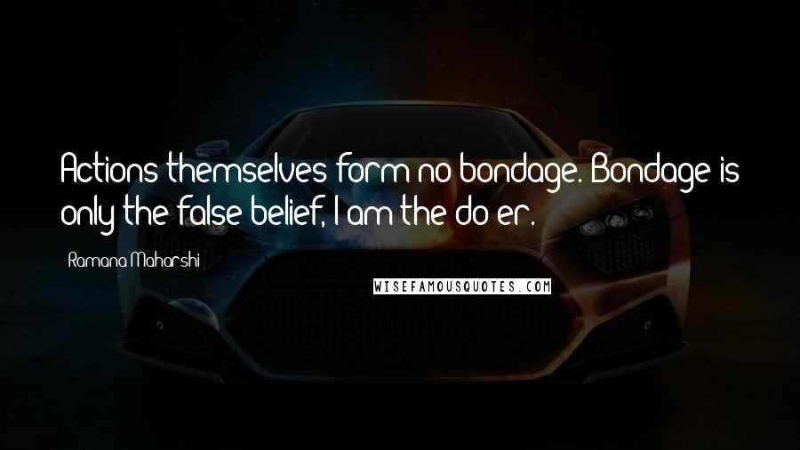 Ramana Maharshi Quotes: Actions themselves form no bondage. Bondage is only the false belief,"I am the do-er."