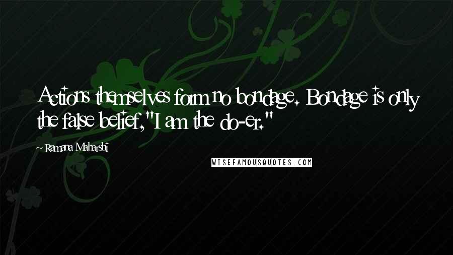 Ramana Maharshi Quotes: Actions themselves form no bondage. Bondage is only the false belief,"I am the do-er."