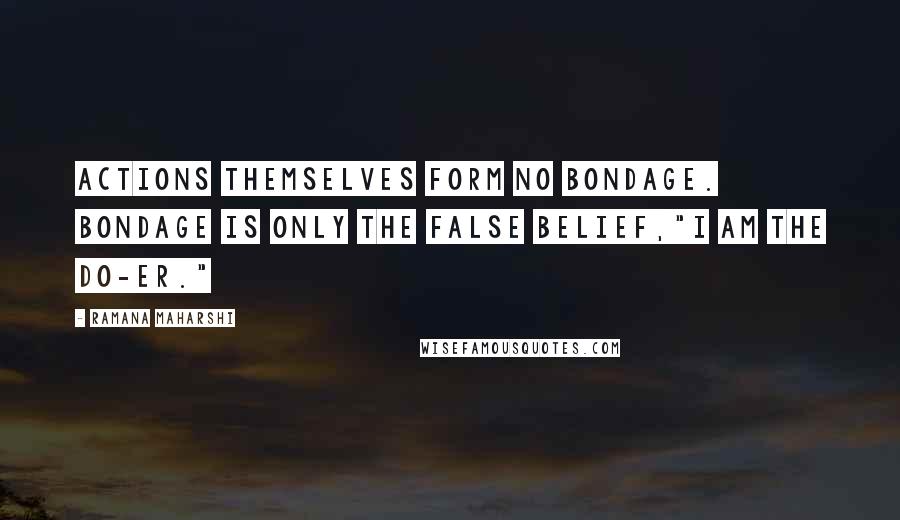 Ramana Maharshi Quotes: Actions themselves form no bondage. Bondage is only the false belief,"I am the do-er."