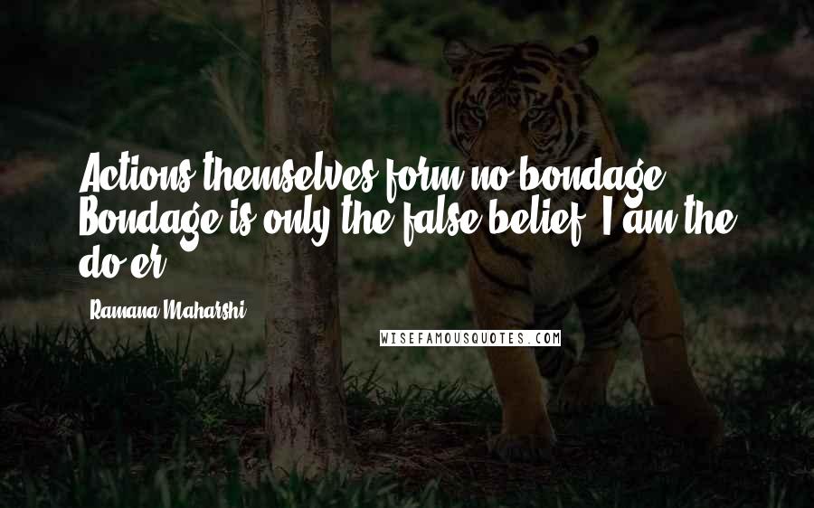 Ramana Maharshi Quotes: Actions themselves form no bondage. Bondage is only the false belief,"I am the do-er."