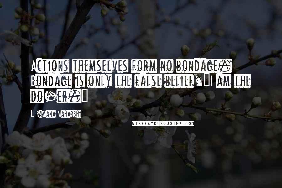 Ramana Maharshi Quotes: Actions themselves form no bondage. Bondage is only the false belief,"I am the do-er."