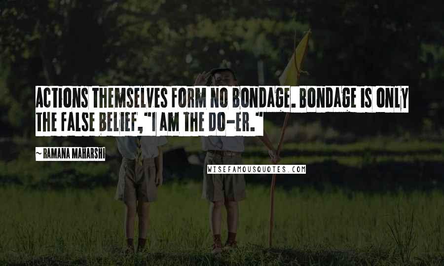 Ramana Maharshi Quotes: Actions themselves form no bondage. Bondage is only the false belief,"I am the do-er."