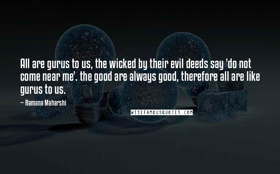 Ramana Maharshi Quotes: All are gurus to us, the wicked by their evil deeds say 'do not come near me'. the good are always good, therefore all are like gurus to us.