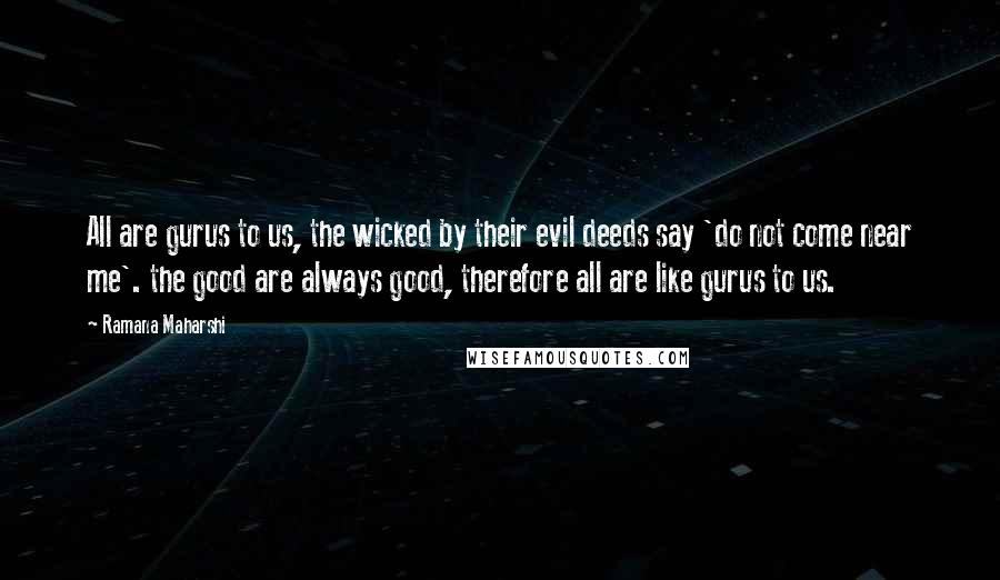 Ramana Maharshi Quotes: All are gurus to us, the wicked by their evil deeds say 'do not come near me'. the good are always good, therefore all are like gurus to us.