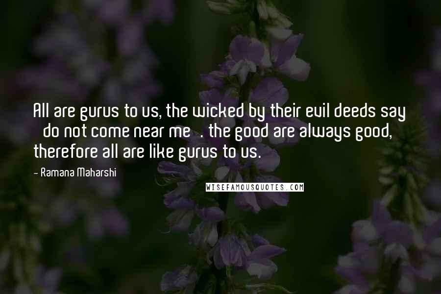 Ramana Maharshi Quotes: All are gurus to us, the wicked by their evil deeds say 'do not come near me'. the good are always good, therefore all are like gurus to us.