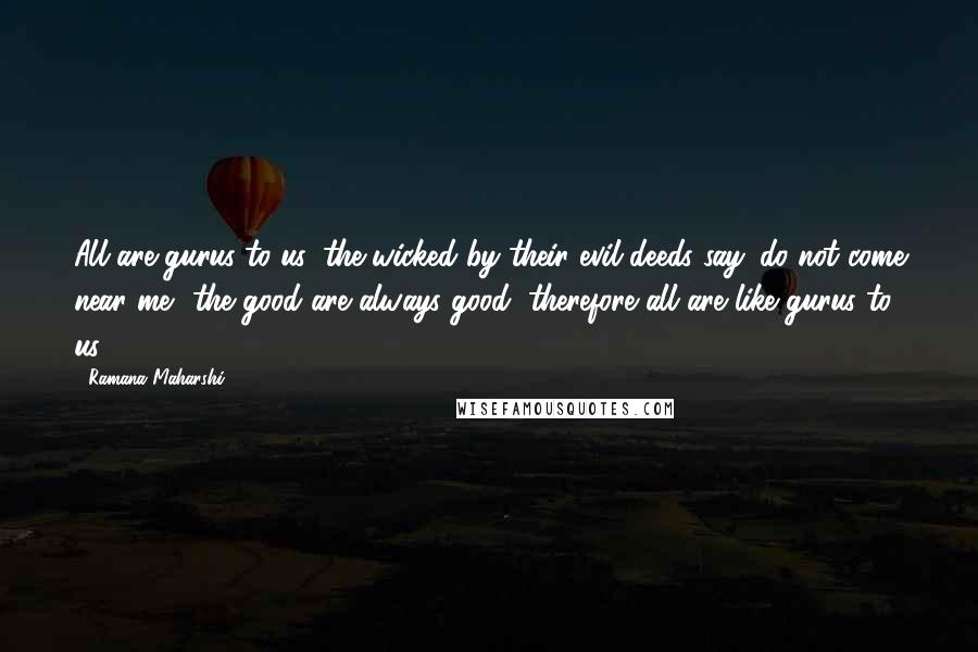 Ramana Maharshi Quotes: All are gurus to us, the wicked by their evil deeds say 'do not come near me'. the good are always good, therefore all are like gurus to us.