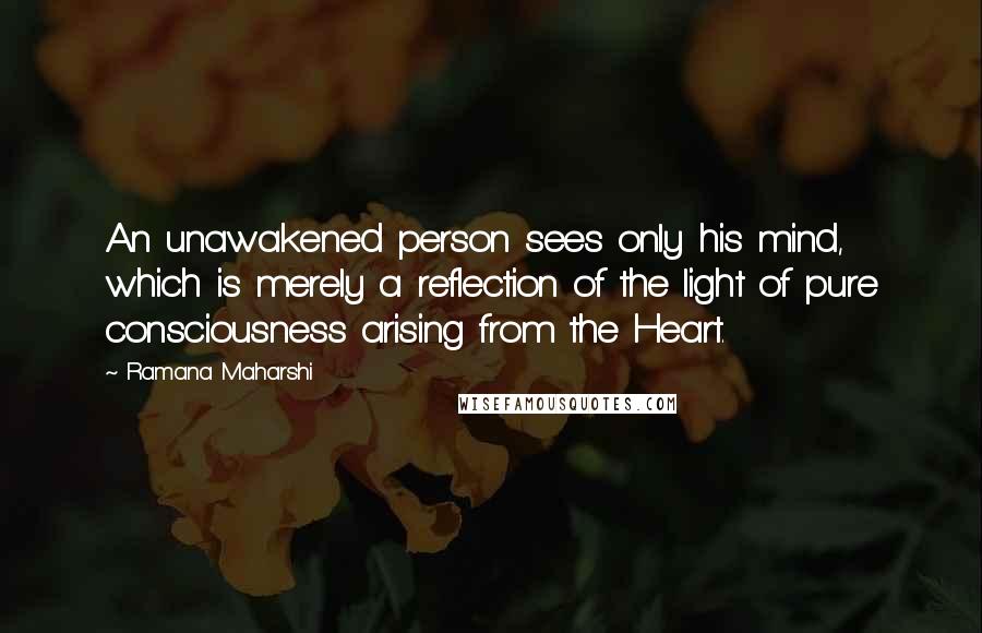 Ramana Maharshi Quotes: An unawakened person sees only his mind, which is merely a reflection of the light of pure consciousness arising from the Heart.