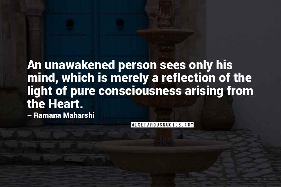 Ramana Maharshi Quotes: An unawakened person sees only his mind, which is merely a reflection of the light of pure consciousness arising from the Heart.