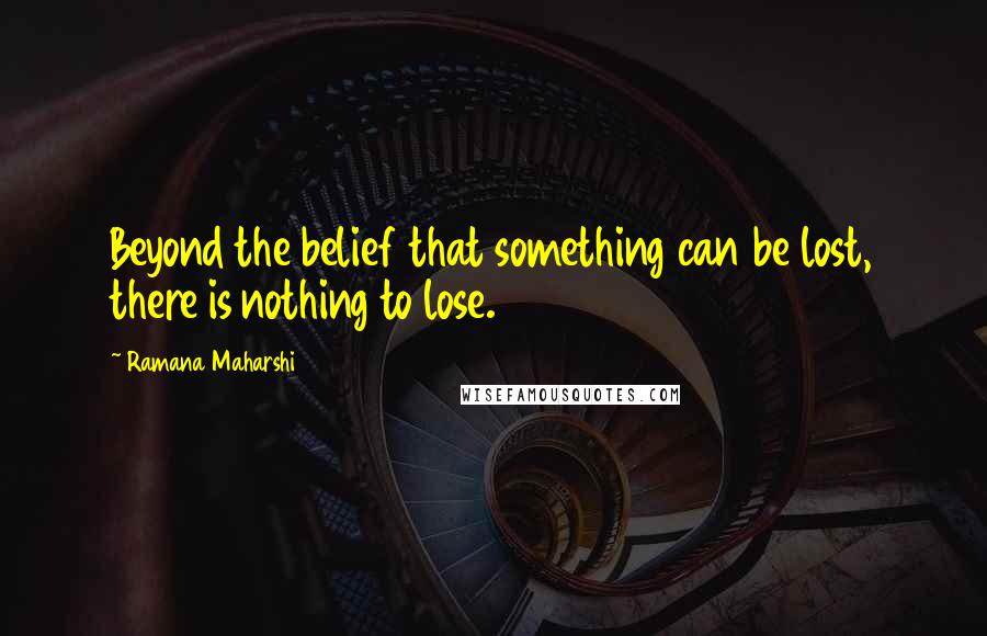 Ramana Maharshi Quotes: Beyond the belief that something can be lost, there is nothing to lose.