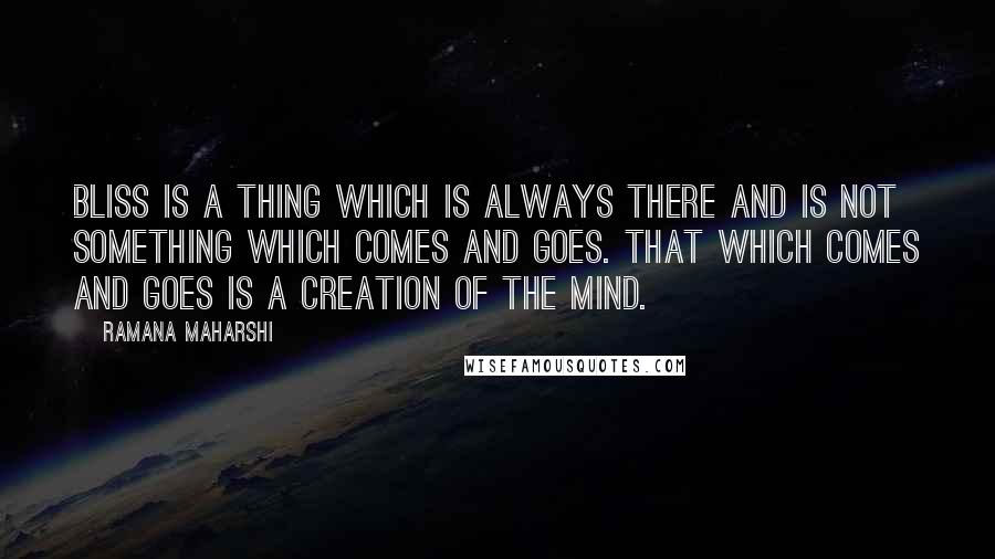 Ramana Maharshi Quotes: Bliss is a thing which is always there and is not something which comes and goes. That which comes and goes is a creation of the mind.