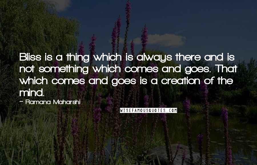 Ramana Maharshi Quotes: Bliss is a thing which is always there and is not something which comes and goes. That which comes and goes is a creation of the mind.