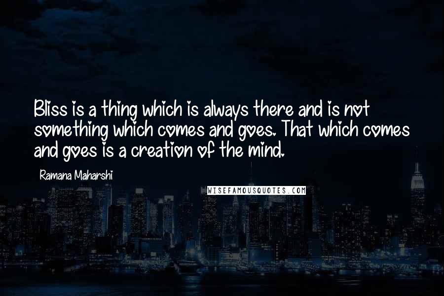 Ramana Maharshi Quotes: Bliss is a thing which is always there and is not something which comes and goes. That which comes and goes is a creation of the mind.