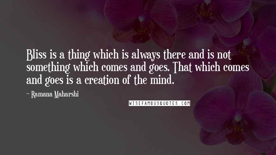 Ramana Maharshi Quotes: Bliss is a thing which is always there and is not something which comes and goes. That which comes and goes is a creation of the mind.