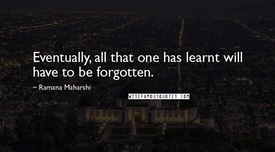 Ramana Maharshi Quotes: Eventually, all that one has learnt will have to be forgotten.