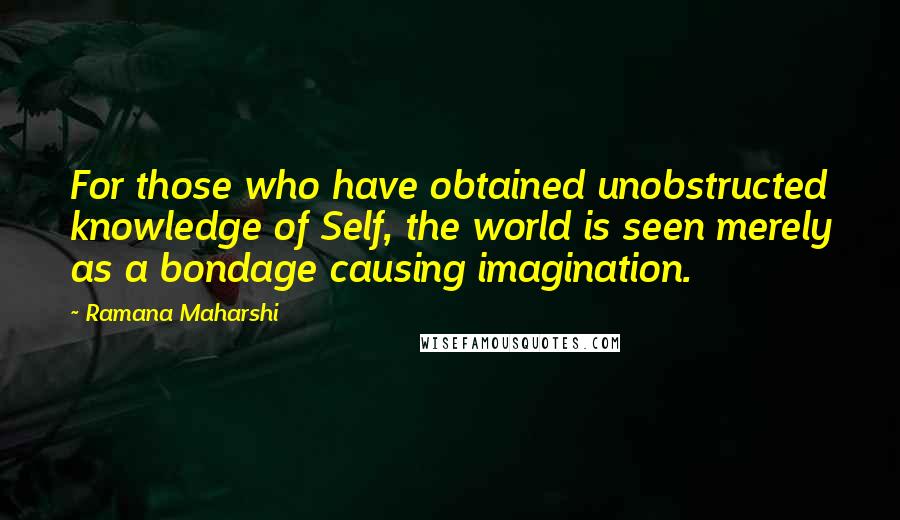 Ramana Maharshi Quotes: For those who have obtained unobstructed knowledge of Self, the world is seen merely as a bondage causing imagination.