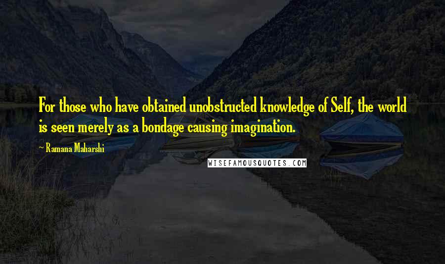 Ramana Maharshi Quotes: For those who have obtained unobstructed knowledge of Self, the world is seen merely as a bondage causing imagination.