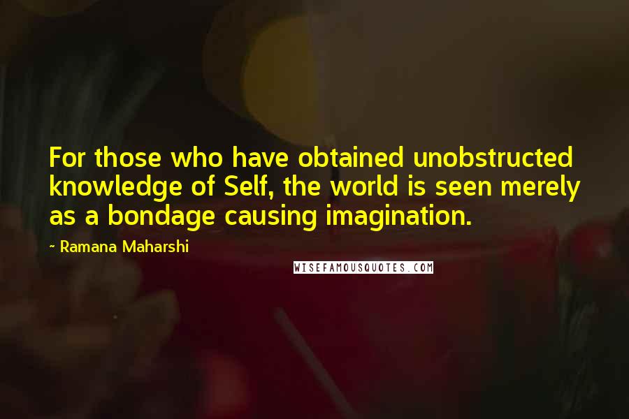 Ramana Maharshi Quotes: For those who have obtained unobstructed knowledge of Self, the world is seen merely as a bondage causing imagination.