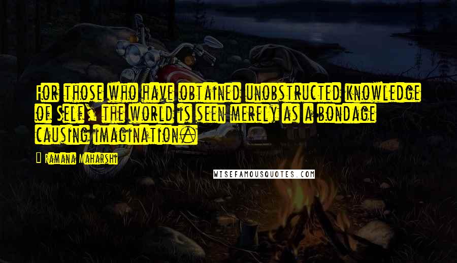 Ramana Maharshi Quotes: For those who have obtained unobstructed knowledge of Self, the world is seen merely as a bondage causing imagination.