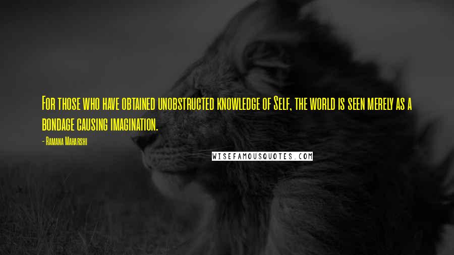 Ramana Maharshi Quotes: For those who have obtained unobstructed knowledge of Self, the world is seen merely as a bondage causing imagination.