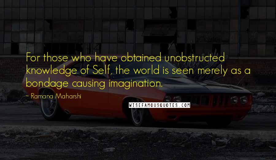 Ramana Maharshi Quotes: For those who have obtained unobstructed knowledge of Self, the world is seen merely as a bondage causing imagination.