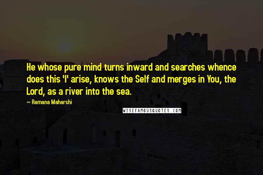 Ramana Maharshi Quotes: He whose pure mind turns inward and searches whence does this 'I' arise, knows the Self and merges in You, the Lord, as a river into the sea.