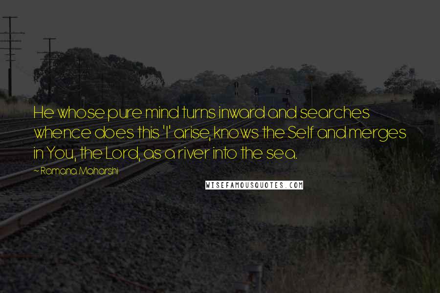 Ramana Maharshi Quotes: He whose pure mind turns inward and searches whence does this 'I' arise, knows the Self and merges in You, the Lord, as a river into the sea.