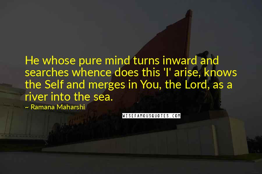 Ramana Maharshi Quotes: He whose pure mind turns inward and searches whence does this 'I' arise, knows the Self and merges in You, the Lord, as a river into the sea.