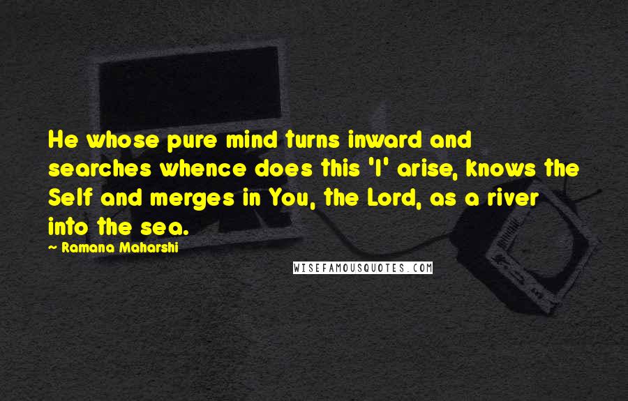 Ramana Maharshi Quotes: He whose pure mind turns inward and searches whence does this 'I' arise, knows the Self and merges in You, the Lord, as a river into the sea.