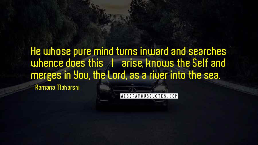 Ramana Maharshi Quotes: He whose pure mind turns inward and searches whence does this 'I' arise, knows the Self and merges in You, the Lord, as a river into the sea.