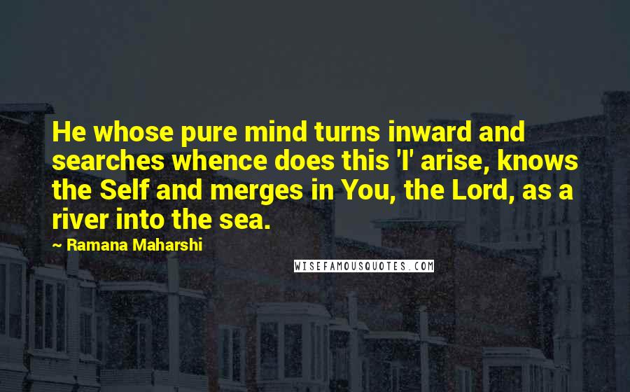 Ramana Maharshi Quotes: He whose pure mind turns inward and searches whence does this 'I' arise, knows the Self and merges in You, the Lord, as a river into the sea.