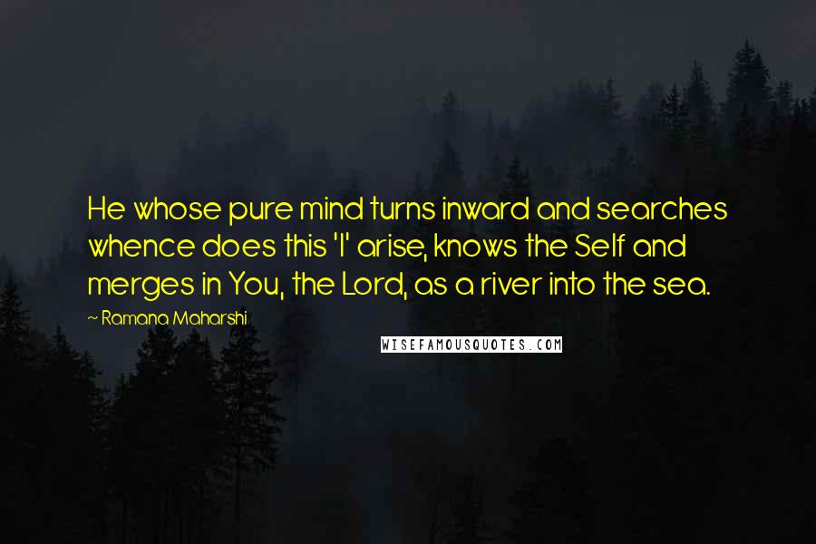 Ramana Maharshi Quotes: He whose pure mind turns inward and searches whence does this 'I' arise, knows the Self and merges in You, the Lord, as a river into the sea.