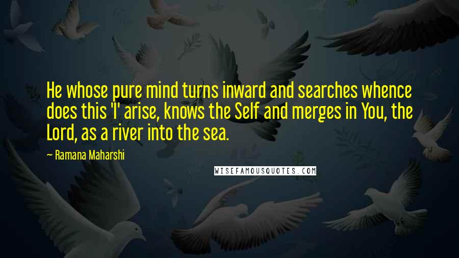 Ramana Maharshi Quotes: He whose pure mind turns inward and searches whence does this 'I' arise, knows the Self and merges in You, the Lord, as a river into the sea.