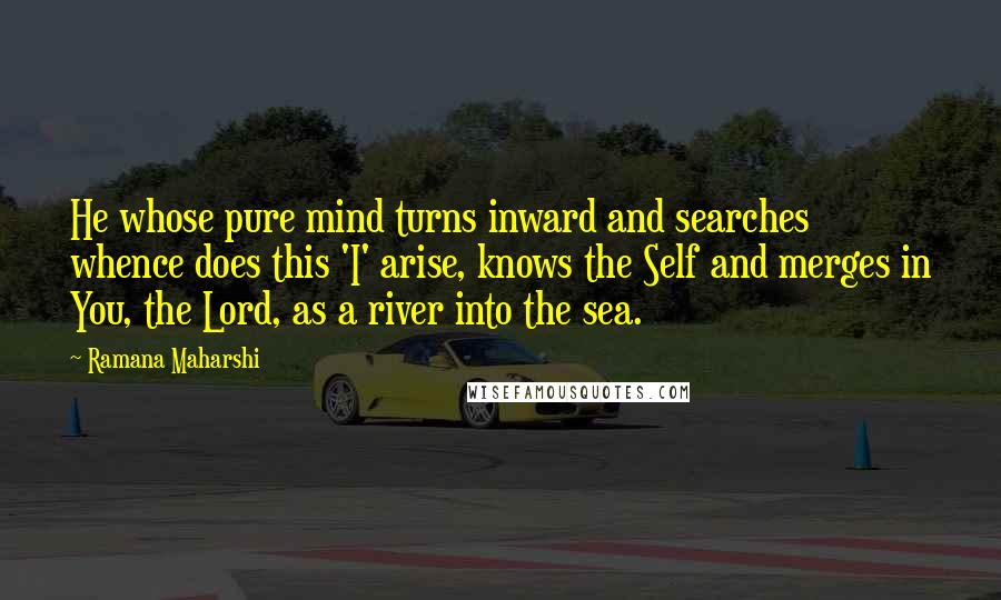 Ramana Maharshi Quotes: He whose pure mind turns inward and searches whence does this 'I' arise, knows the Self and merges in You, the Lord, as a river into the sea.