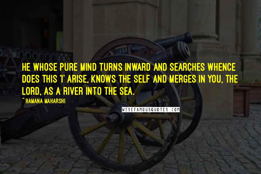 Ramana Maharshi Quotes: He whose pure mind turns inward and searches whence does this 'I' arise, knows the Self and merges in You, the Lord, as a river into the sea.