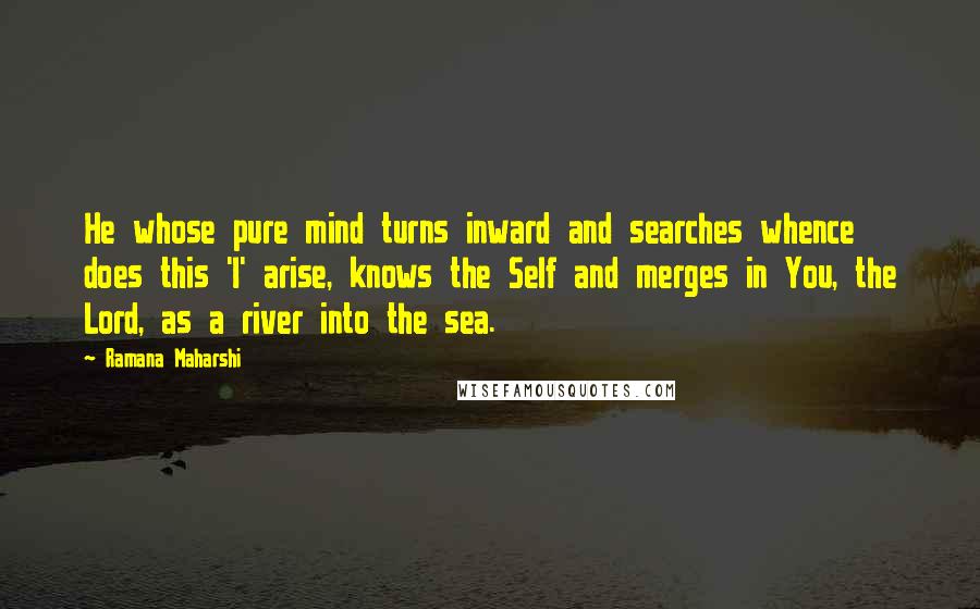 Ramana Maharshi Quotes: He whose pure mind turns inward and searches whence does this 'I' arise, knows the Self and merges in You, the Lord, as a river into the sea.